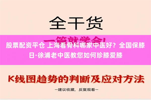 股票配资平仓 上海看骨科哪家中医好？全国保膝日·徐浦老中医教您如何珍膝爱膝