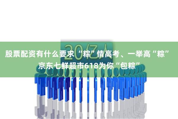 股票配资有什么要求 “粽”情高考、一举高“粽” 京东七鲜超市618为你“包粽”