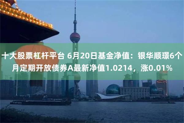 十大股票杠杆平台 6月20日基金净值：银华顺璟6个月定期开放债券A最新净值1.0214，涨0.01%