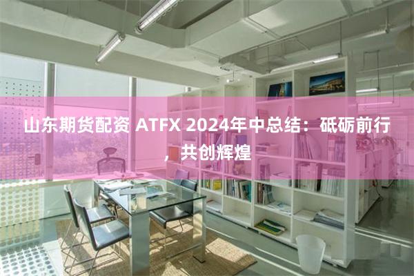 山东期货配资 ATFX 2024年中总结：砥砺前行，共创辉煌