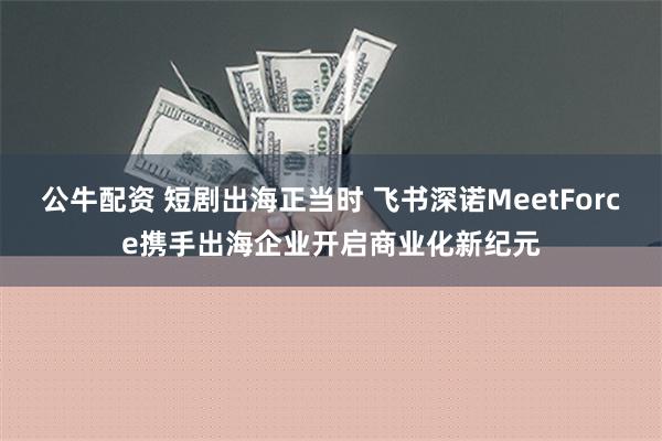 公牛配资 短剧出海正当时 飞书深诺MeetForce携手出海企业开启商业化新纪元