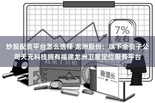 炒股配资平台怎么选择 龙洲股份：旗下全资子公司天元科技拥有福建龙洲卫星定位服务平台