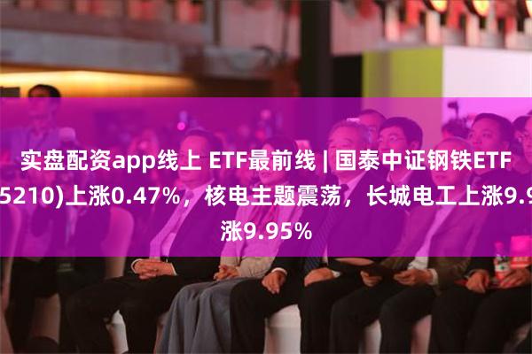 实盘配资app线上 ETF最前线 | 国泰中证钢铁ETF(515210)上涨0.47%，核电主题震荡，长城电工上涨9.95%