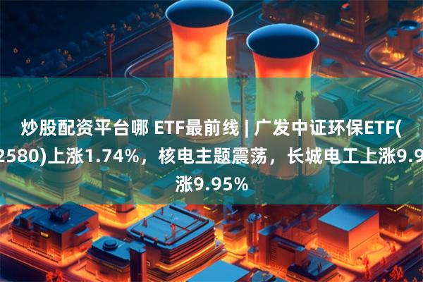 炒股配资平台哪 ETF最前线 | 广发中证环保ETF(512580)上涨1.74%，核电主题震荡，长城电工上涨9.95%