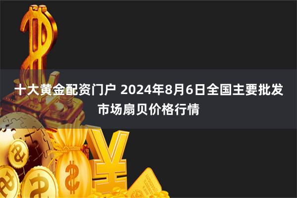 十大黄金配资门户 2024年8月6日全国主要批发市场扇贝价格行情