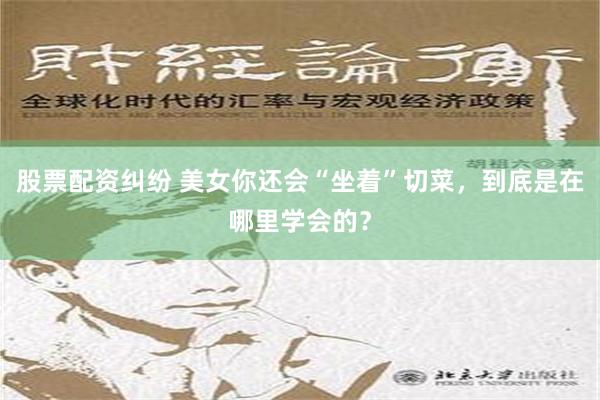 股票配资纠纷 美女你还会“坐着”切菜，到底是在哪里学会的？