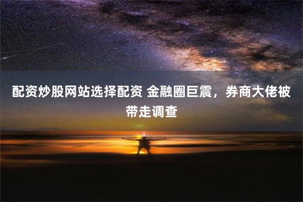 配资炒股网站选择配资 金融圈巨震，券商大佬被带走调查