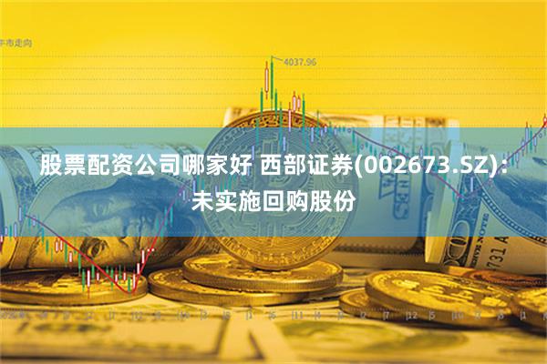 股票配资公司哪家好 西部证券(002673.SZ)：未实施回购股份