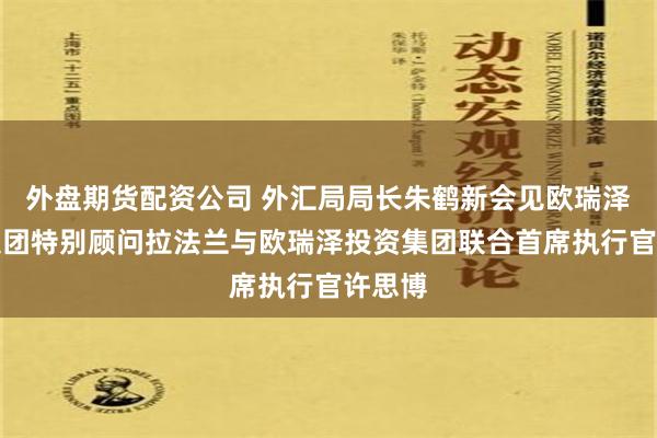 外盘期货配资公司 外汇局局长朱鹤新会见欧瑞泽投资集团特别顾问拉法兰与欧瑞泽投资集团联合首席执行官许思博