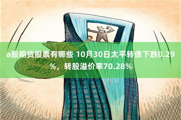 a股期货股票有哪些 10月30日太平转债下跌0.29%，转股溢价率70.28%