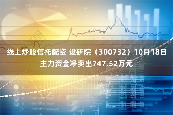 线上炒股信托配资 设研院（300732）10月18日主力资金净卖出747.52万元