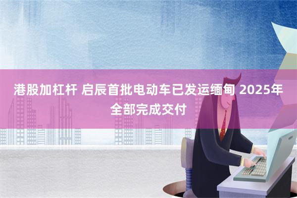 港股加杠杆 启辰首批电动车已发运缅甸 2025年全部完成交付