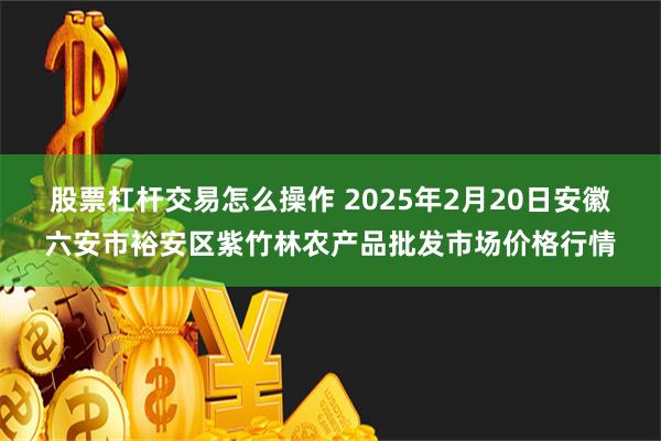 股票杠杆交易怎么操作 2025年2月20日安徽六安市裕安区紫竹林农产品批发市场价格行情